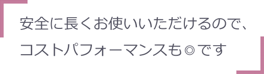 安全に長くお使いいただけるので、コストパフォーマンスも◎です