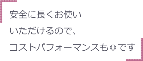 安全に長くお使いいただけるので、コストパフォーマンスも◎です