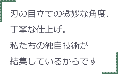 刃の目立ての微妙な角度、丁寧な仕上げ。私たちの独自技術が結集しているからです