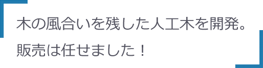 木の風合いを残した人工木を開発。販売は任せました！